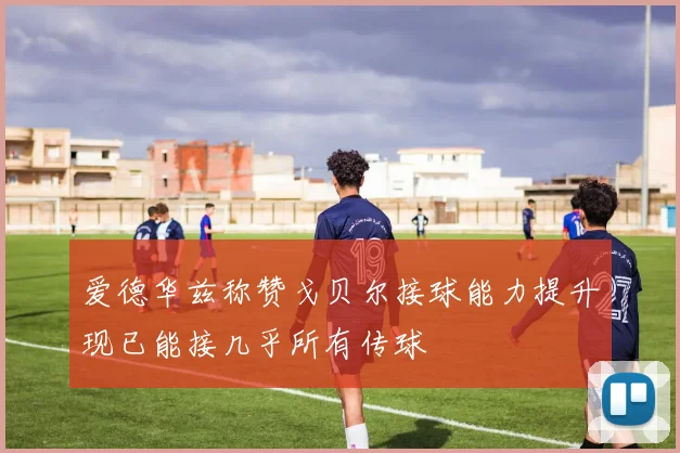 爱德华兹称赞戈贝尔接球能力提升现已能接几乎所有传球