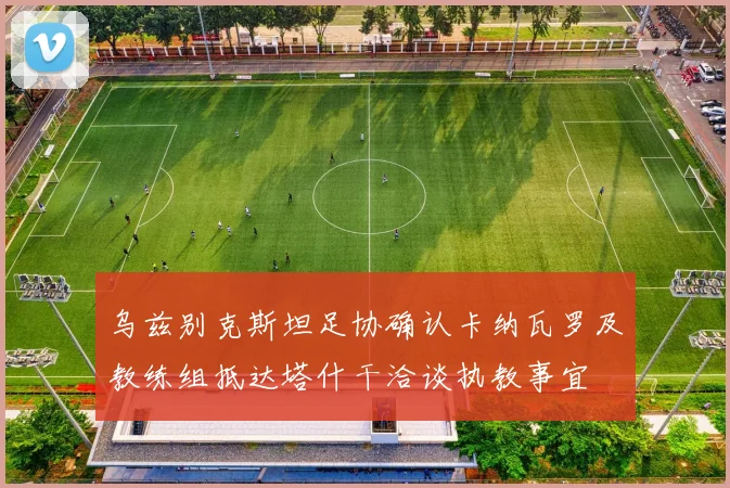 乌兹别克斯坦足协确认卡纳瓦罗及教练组抵达塔什干洽谈执教事宜