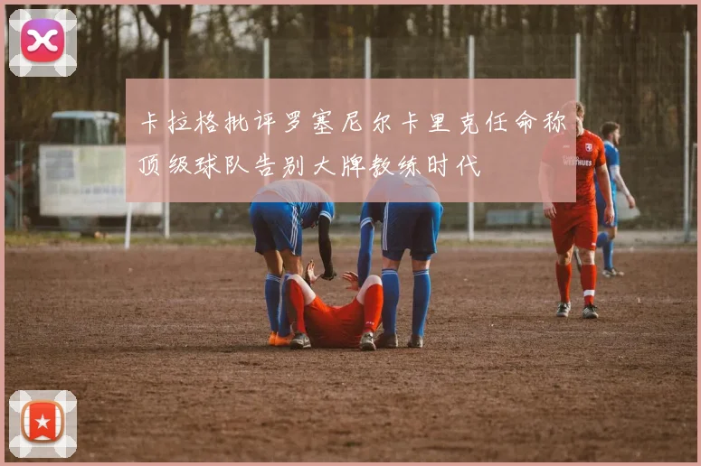 卡拉格批评罗塞尼尔卡里克任命称顶级球队告别大牌教练时代