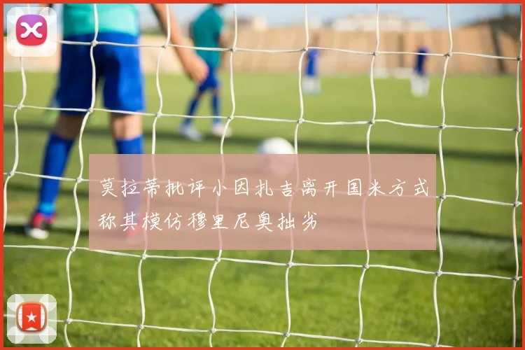 莫拉蒂批评小因扎吉离开国米方式称其模仿穆里尼奥拙劣