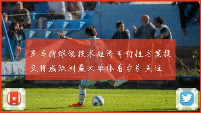 罗马新球场技术经济可行性方案提交将成欧洲最大单体看台引关注