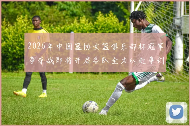 2026年中国篮协女篮俱乐部杯冠军争夺战即将开启各队全力以赴争创佳绩