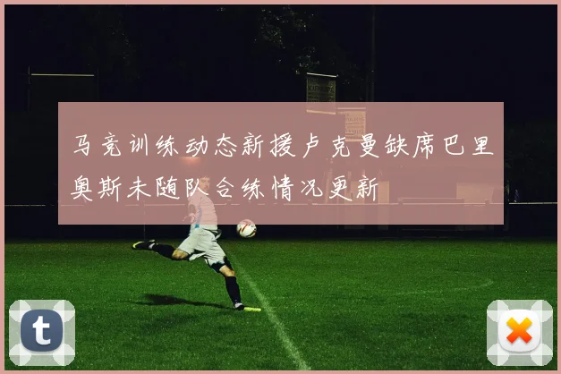 马竞训练动态新援卢克曼缺席巴里奥斯未随队合练情况更新