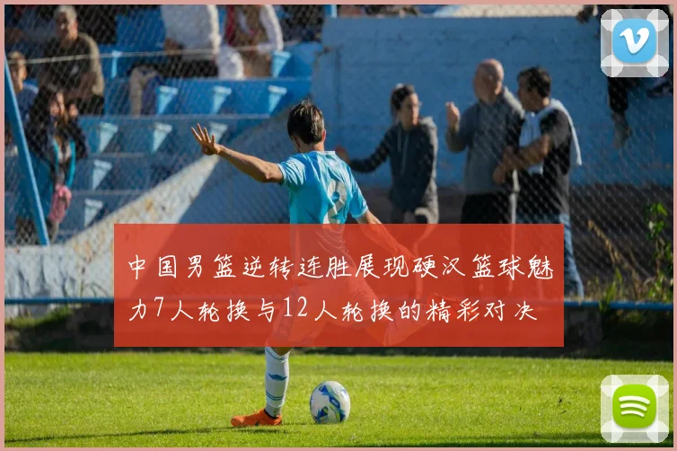 中国男篮逆转连胜展现硬汉篮球魅力7人轮换与12人轮换的精彩对决