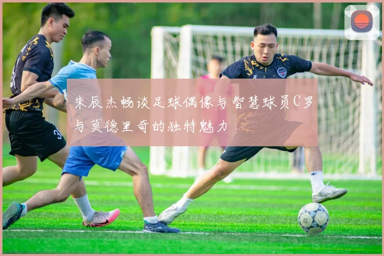 朱辰杰畅谈足球偶像与智慧球员C罗与莫德里奇的独特魅力