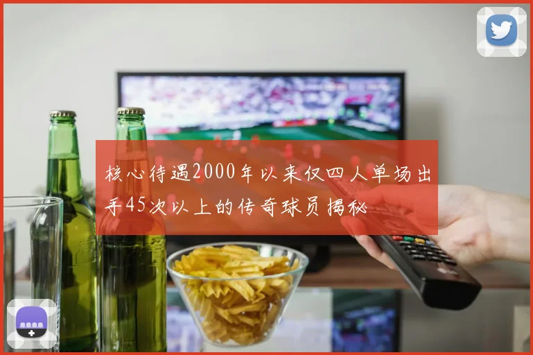 核心待遇2000年以来仅四人单场出手45次以上的传奇球员揭秘