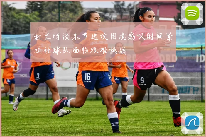 杜兰特谈末节进攻困境感叹时间紧迫让球队面临艰难挑战