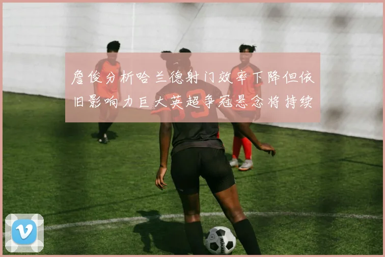 詹俊分析哈兰德射门效率下降但依旧影响力巨大英超争冠悬念将持续至五月