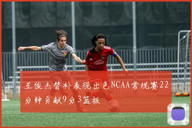 王俊杰替补表现出色NCAA常规赛22分钟贡献9分3篮板