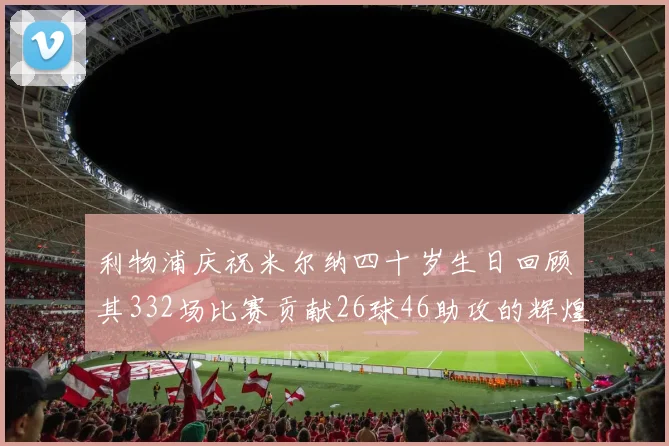 利物浦庆祝米尔纳四十岁生日回顾其332场比赛贡献26球46助攻的辉煌历程