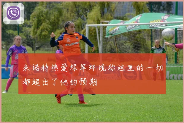 米诺特热爱绿军环境称这里的一切都超出了他的预期