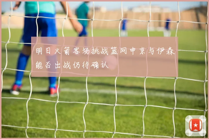 明日火箭客场挑战篮网申京与伊森能否出战仍待确认