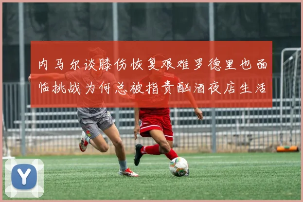 内马尔谈膝伤恢复艰难罗德里也面临挑战为何总被指责酗酒夜店生活