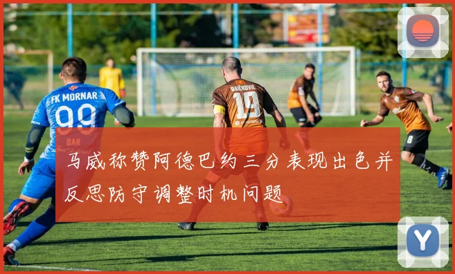 马威称赞阿德巴约三分表现出色并反思防守调整时机问题