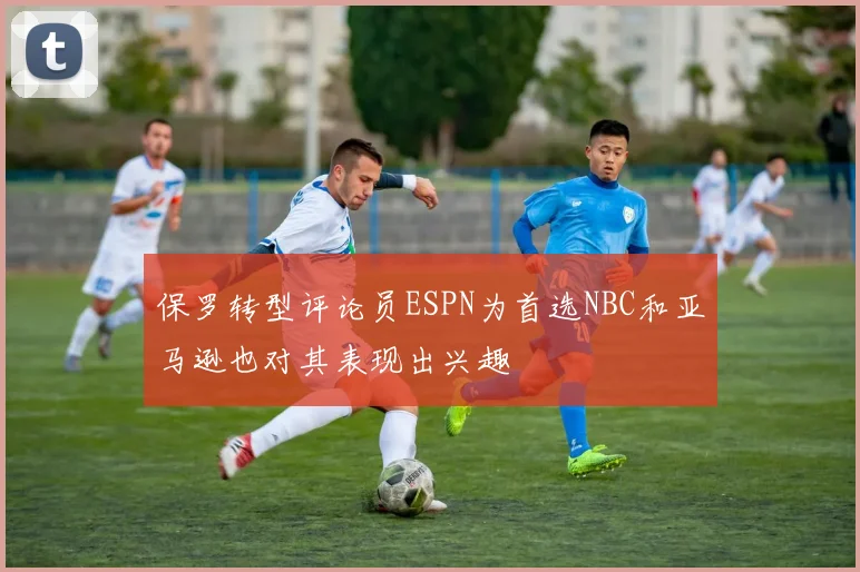 保罗转型评论员ESPN为首选NBC和亚马逊也对其表现出兴趣