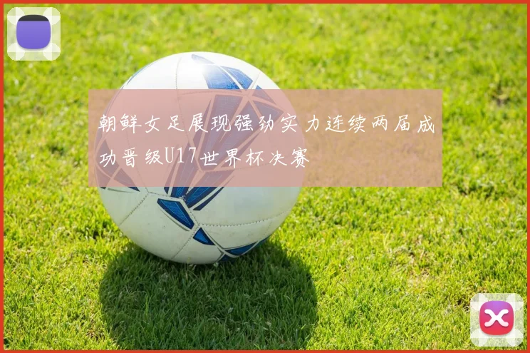朝鲜女足展现强劲实力连续两届成功晋级U17世界杯决赛
