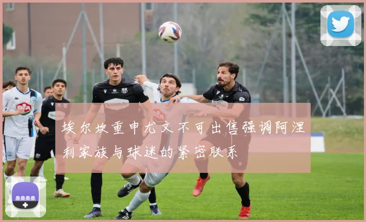 埃尔坎重申尤文不可出售强调阿涅利家族与球迷的紧密联系