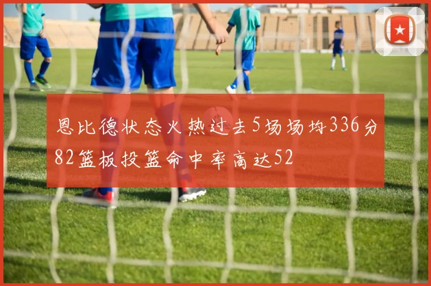 恩比德状态火热过去5场场均336分82篮板投篮命中率高达52