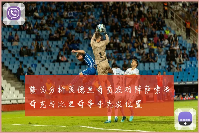 隆戈分析莫德里奇首发对阵萨索洛奇克与比里奇争夺先发位置