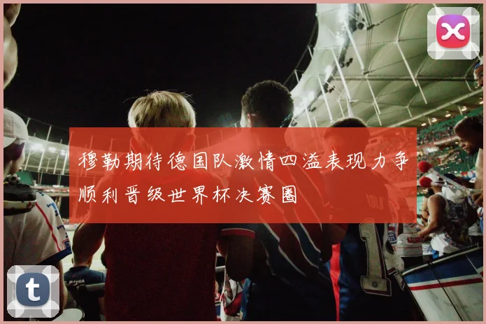 穆勒期待德国队激情四溢表现力争顺利晋级世界杯决赛圈
