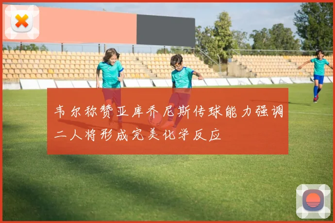 韦尔称赞亚库乔尼斯传球能力强调二人将形成完美化学反应