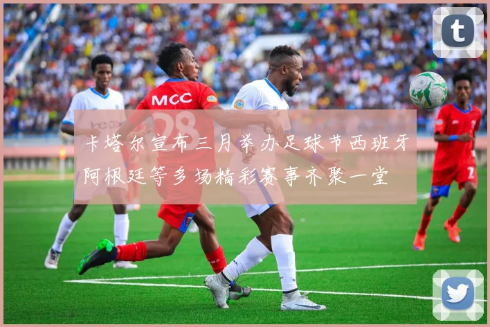 卡塔尔宣布三月举办足球节西班牙阿根廷等多场精彩赛事齐聚一堂