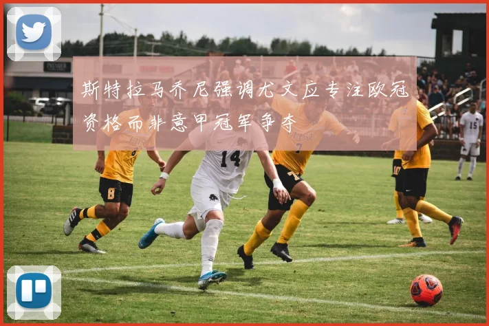 斯特拉马乔尼强调尤文应专注欧冠资格而非意甲冠军争夺