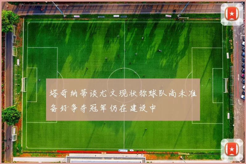 塔奇纳蒂谈尤文现状称球队尚未准备好争夺冠军仍在建设中