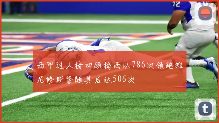 西甲过人榜回顾梅西以786次领跑维尼修斯紧随其后达506次