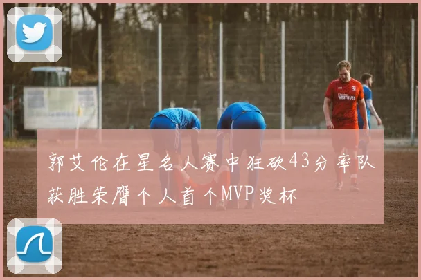 郭艾伦在星名人赛中狂砍43分率队获胜荣膺个人首个MVP奖杯