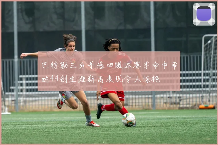 巴特勒三分手感回暖本赛季命中率达44创生涯新高表现令人惊艳