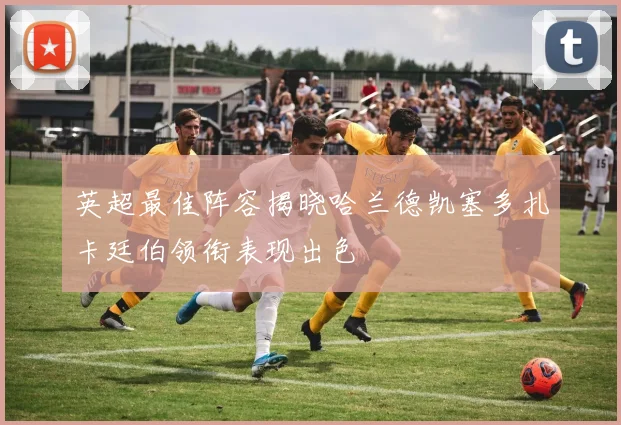 英超最佳阵容揭晓哈兰德凯塞多扎卡廷伯领衔表现出色